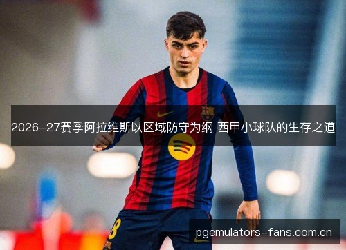 2026-27赛季阿拉维斯以区域防守为纲 西甲小球队的生存之道 2026-27赛季阿拉维斯以区域防守为纲 西甲小球队的生存之道