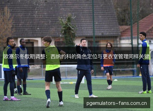 欧塞尔冬歇期调整：西纳约科的角色定位与更衣室管理同样关键